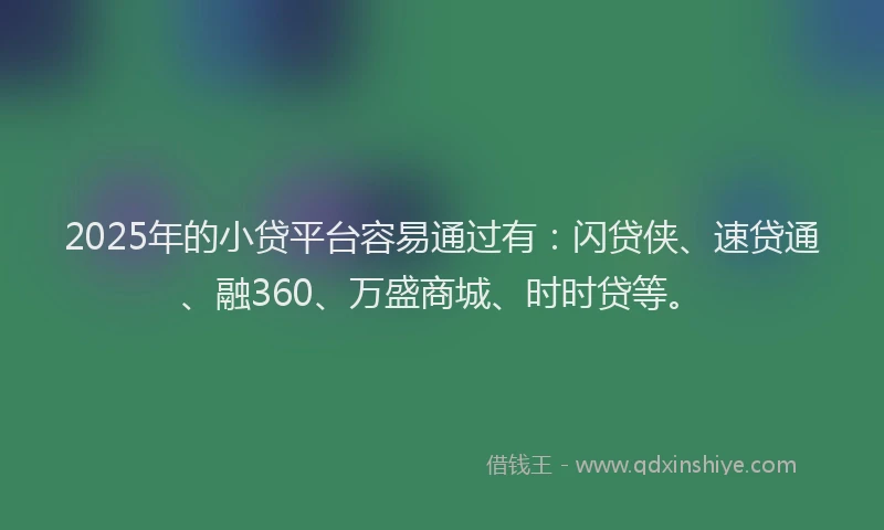 2025年的小贷平台容易通过有：闪贷侠、速贷通、融360、万盛商城、时时贷等。