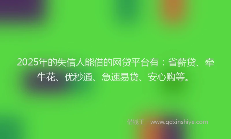 2025年的失信人能借的网贷平台有：省薪贷、牵牛花、优秒通、急速易贷、安心购等。