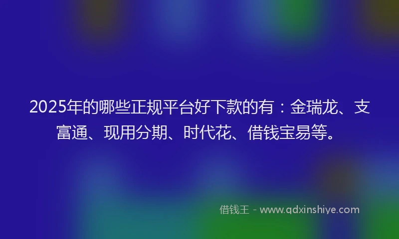 2025年的哪些正规平台好下款的有：金瑞龙、支富通、现用分期、时代花、借钱宝易等。
