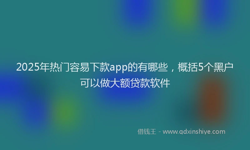 2025年热门容易下款app的有哪些，概括5个黑户可以做大额贷款软件