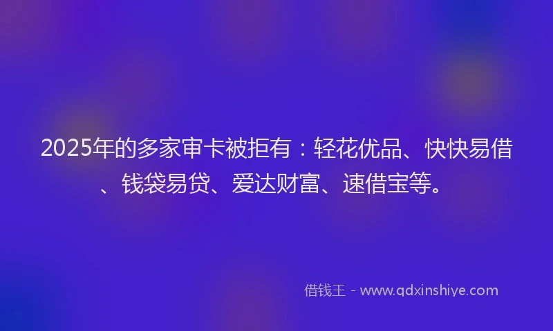 2025年的多家审卡被拒有：轻花优品、快快易借、钱袋易贷、爱达财富、速借宝等。