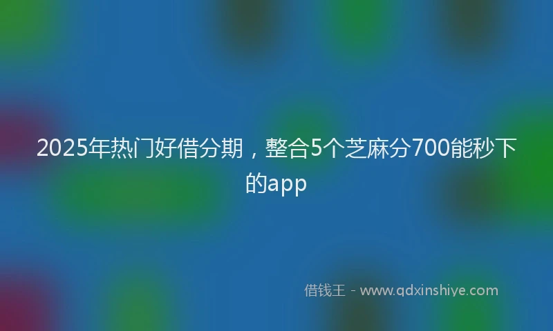 2025年热门好借分期，整合5个芝麻分700能秒下的app