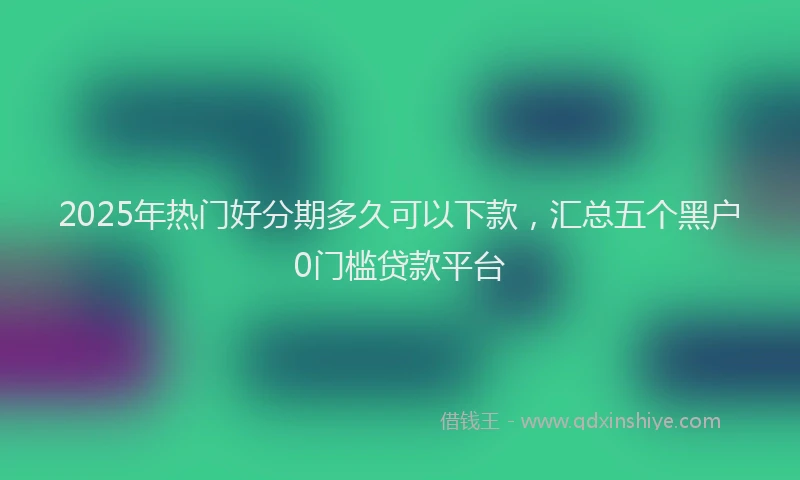 2025年热门好分期多久可以下款，汇总五个黑户0门槛贷款平台