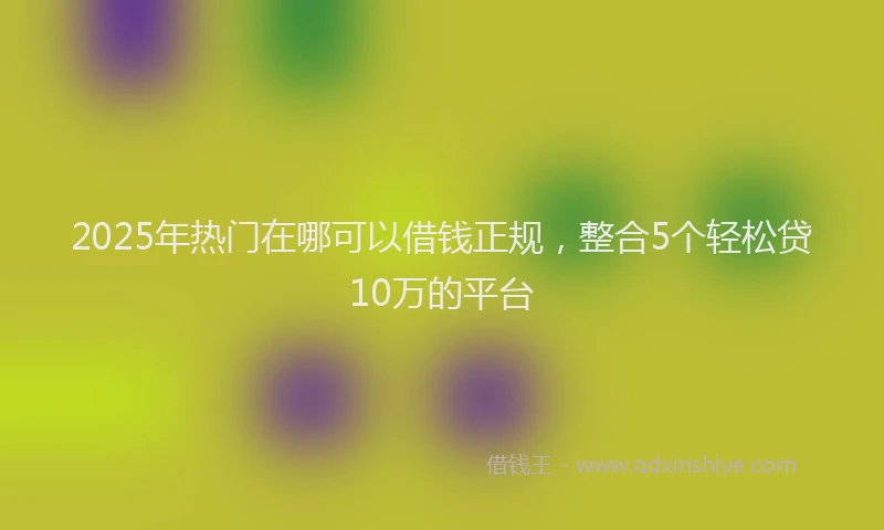 2025年热门在哪可以借钱正规，整合5个轻松贷10万的平台