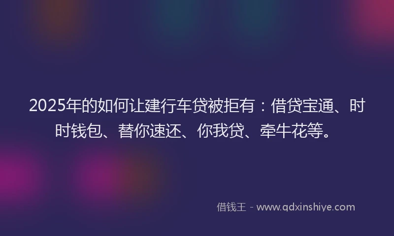 2025年的如何让建行车贷被拒有：借贷宝通、时时钱包、替你速还、你我贷、牵牛花等。