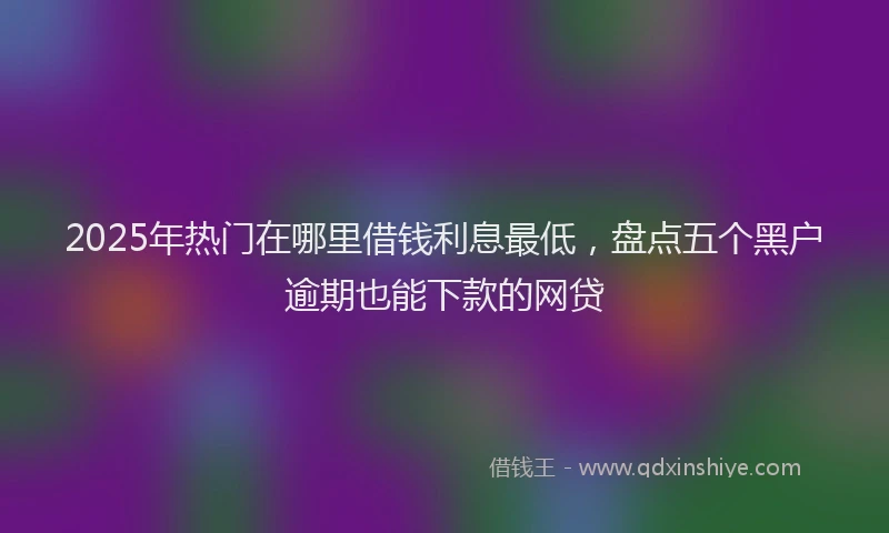 2025年热门在哪里借钱利息最低，盘点五个黑户逾期也能下款的网贷