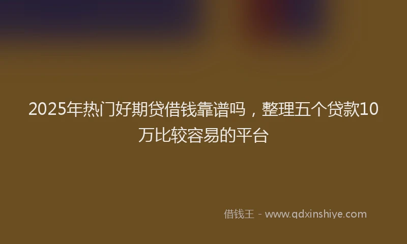 2025年热门好期贷借钱靠谱吗，整理五个贷款10万比较容易的平台
