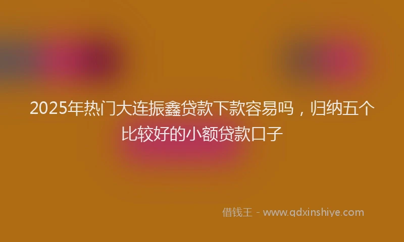 2025年热门大连振鑫贷款下款容易吗，归纳五个比较好的小额贷款口子