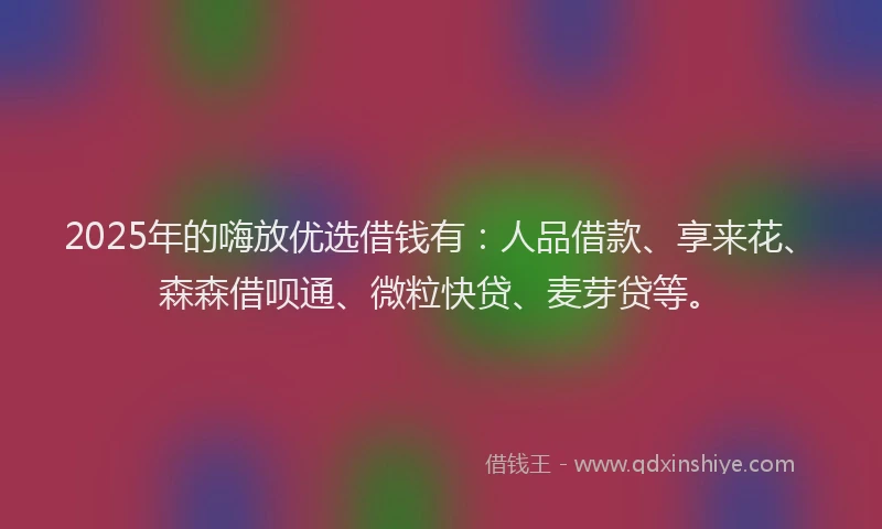2025年的嗨放优选借钱有：人品借款、享来花、森森借呗通、微粒快贷、麦芽贷等。
