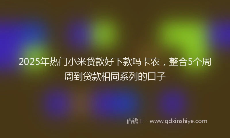 2025年热门小米贷款好下款吗卡农,整合5个周周到贷款相同系列的口子