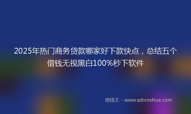 2025年热门商务贷款哪家好下款快点，总结五个借钱无视黑白100%秒下软件