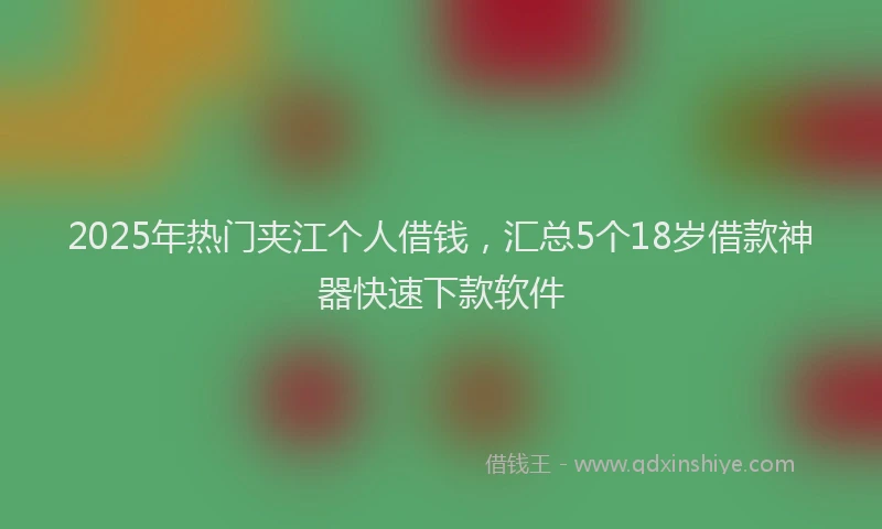 2025年热门夹江个人借钱，汇总5个18岁借款神器快速下款软件