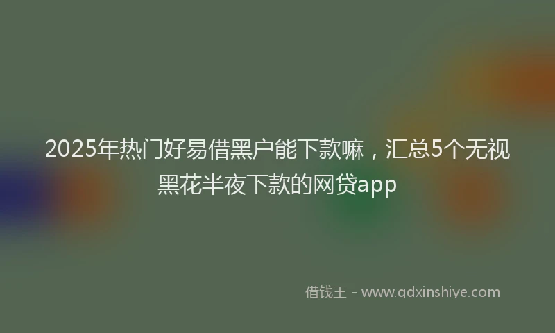 2025年热门好易借黑户能下款嘛，汇总5个无视黑花半夜下款的网贷app