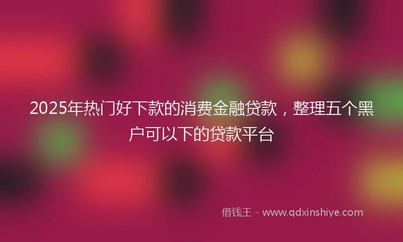 2025年热门好下款的消费金融贷款，整理五个黑户可以下的贷款平台