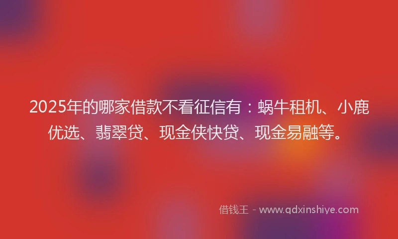 2025年的哪家借款不看征信有：蜗牛租机、小鹿优选、翡翠贷、现金侠快贷、现金易融等。