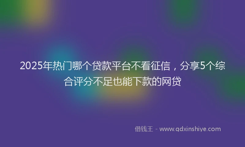 2025年热门哪个贷款平台不看征信，分享5个综合评分不足也能下款的网贷