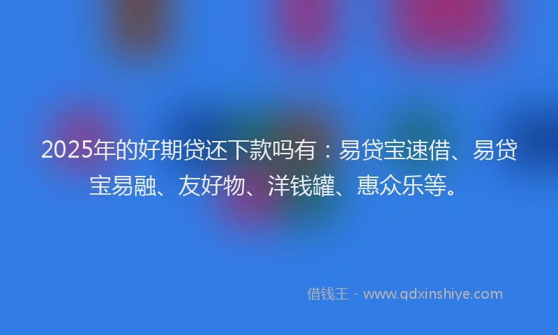 2025年的好期贷还下款吗有：易贷宝速借、易贷宝易融、友好物、洋钱罐、惠众乐等。