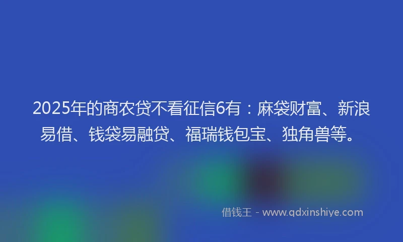 2025年的商农贷不看征信6有：麻袋财富、新浪易借、钱袋易融贷、福瑞钱包宝、独角兽等。