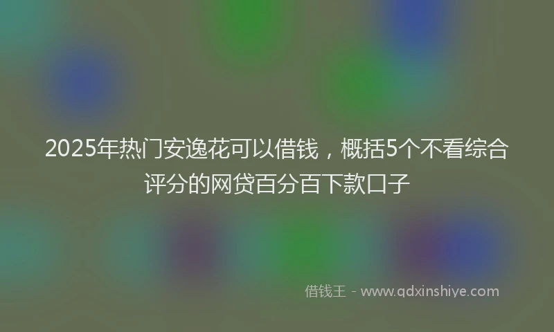 2025年热门安逸花可以借钱，概括5个不看综合评分的网贷百分百下款口子