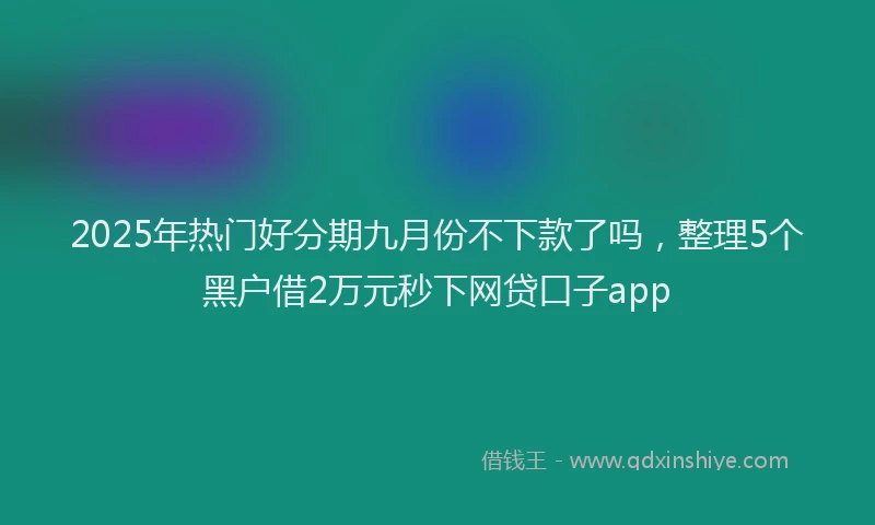 2025年热门好分期九月份不下款了吗，整理5个黑户借2万元秒下网贷口子app