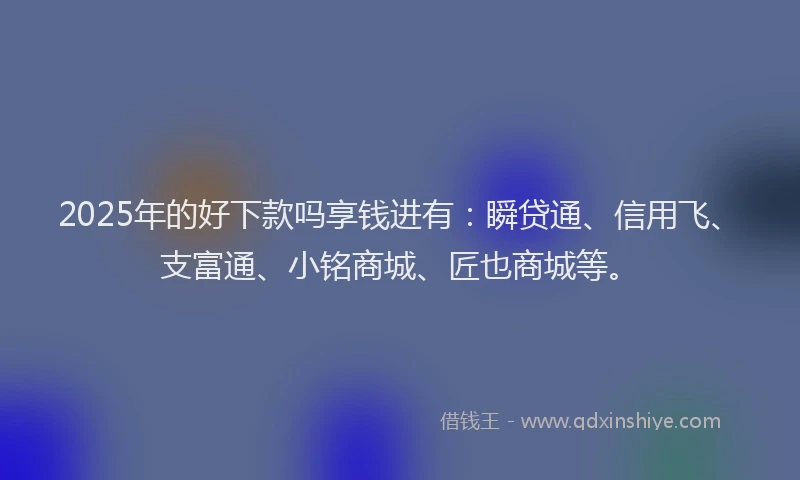 2025年的好下款吗享钱进有：瞬贷通、信用飞、支富通、小铭商城、匠也商城等。