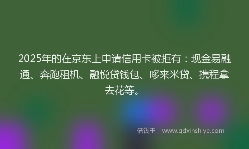 2025年的在京东上申请信用卡被拒有：现金易融通、奔跑租机、融悦贷钱包、哆来米贷、携程拿去花等。