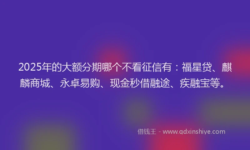 2025年的大额分期哪个不看征信有：福星贷、麒麟商城、永卓易购、现金秒借融途、疾融宝等。