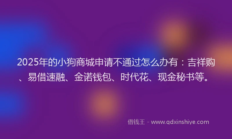 2025年的小狗商城申请不通过怎么办有：吉祥购、易借速融、金诺钱包、时代花、现金秘书等。