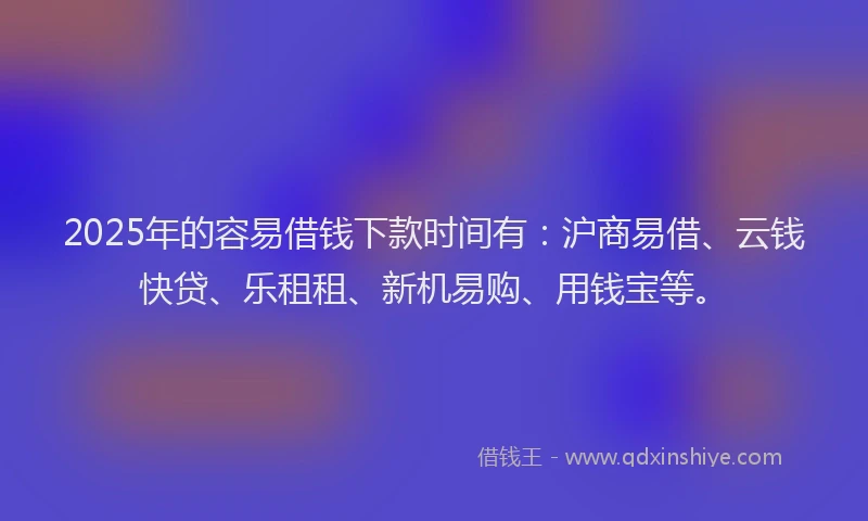 2025年的容易借钱下款时间有：沪商易借、云钱快贷、乐租租、新机易购、用钱宝等。