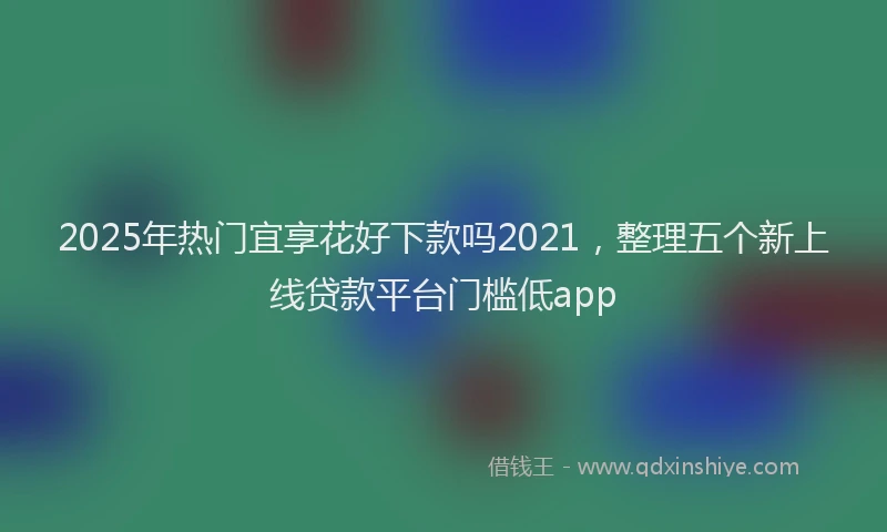 2025年热门宜享花好下款吗2021，整理五个新上线贷款平台门槛低app