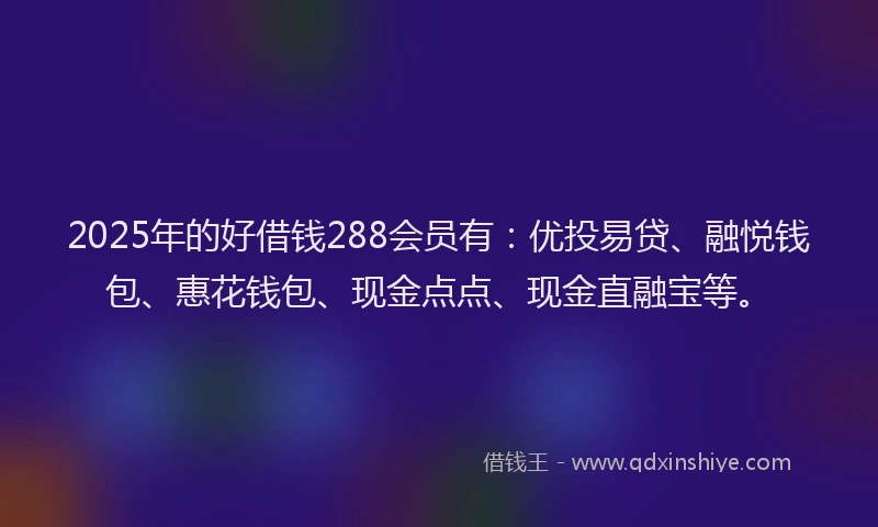 2025年的好借钱288会员有：优投易贷、融悦钱包、惠花钱包、现金点点、现金直融宝等。