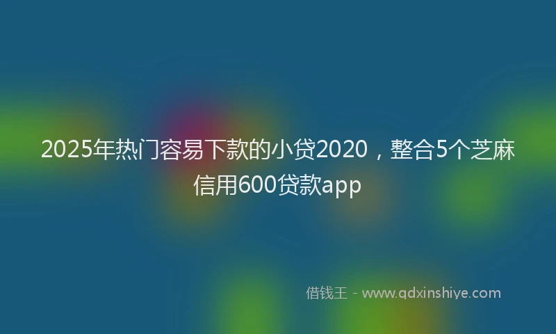 2025年热门容易下款的小贷2020，整合5个芝麻信用600贷款app