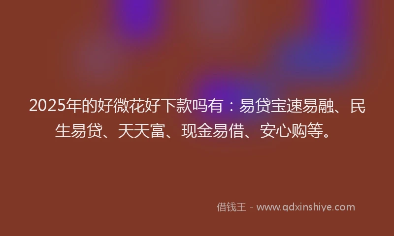 2025年的好微花好下款吗有：易贷宝速易融、民生易贷、天天富、现金易借、安心购等。