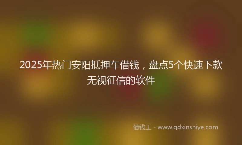 2025年热门安阳抵押车借钱，盘点5个快速下款无视征信的软件