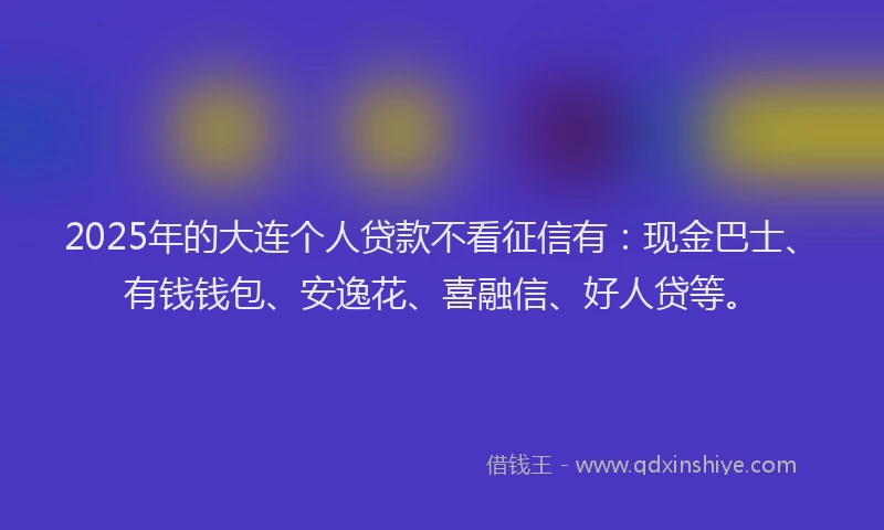 2025年的大连个人贷款不看征信有：现金巴士、有钱钱包、安逸花、喜融信、好人贷等。