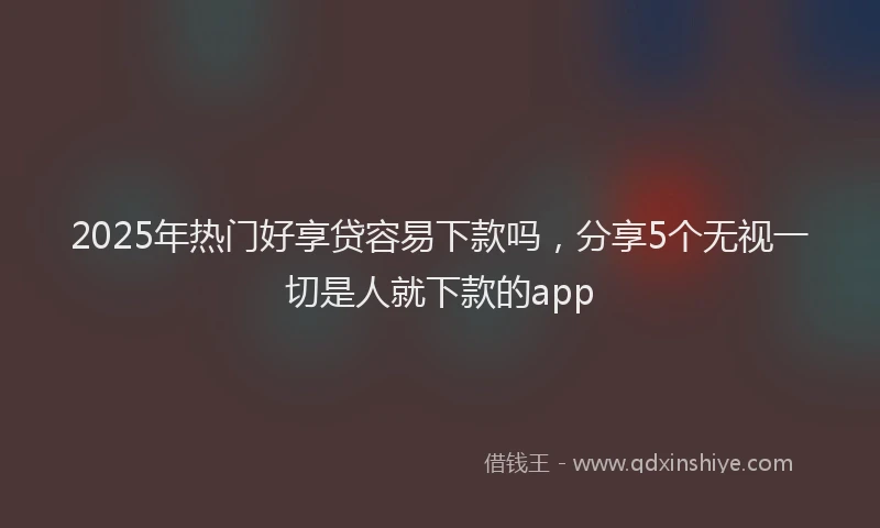 2025年热门好享贷容易下款吗，分享5个无视一切是人就下款的app