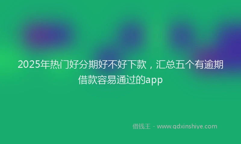 2025年热门好分期好不好下款，汇总五个有逾期借款容易通过的app