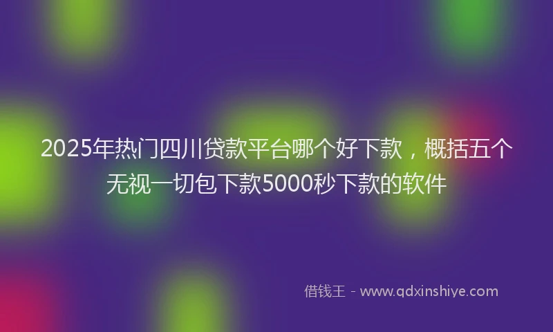 2025年热门四川贷款平台哪个好下款，概括五个无视一切包下款5000秒下款的软件