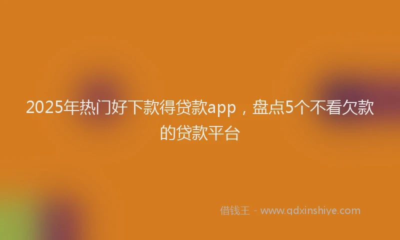 2025年热门好下款得贷款app，盘点5个不看欠款的贷款平台