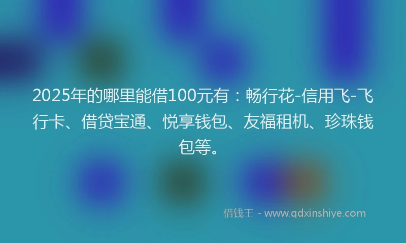 2025年的哪里能借100元有：畅行花-信用飞-飞行卡、借贷宝通、悦享钱包、友福租机、珍珠钱包等。