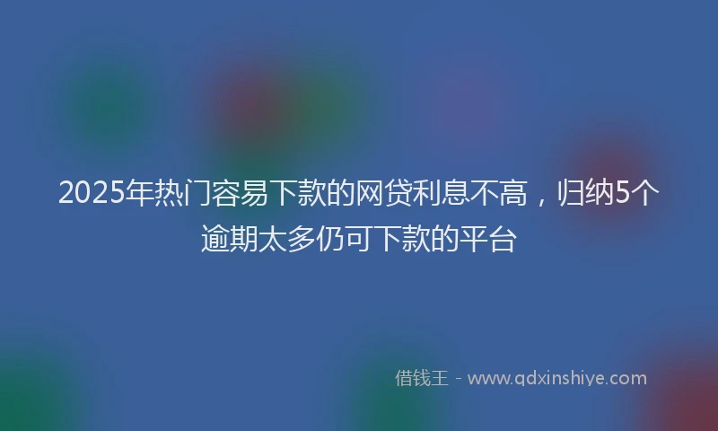 2025年热门容易下款的网贷利息不高,归纳5个逾期太多仍可下款的平台