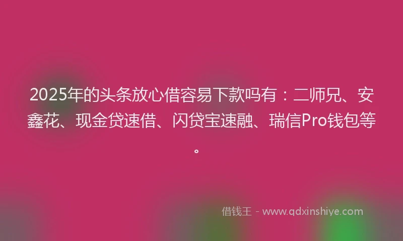 2025年的头条放心借容易下款吗有：二师兄、安鑫花、现金贷速借、闪贷宝速融、瑞信Pro钱包等。