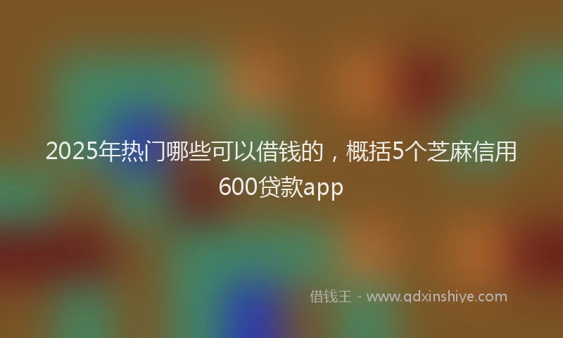 2025年热门哪些可以借钱的，概括5个芝麻信用600贷款app