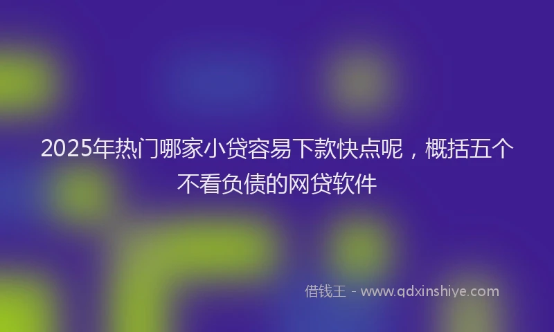 2025年热门哪家小贷容易下款快点呢，概括五个不看负债的网贷软件