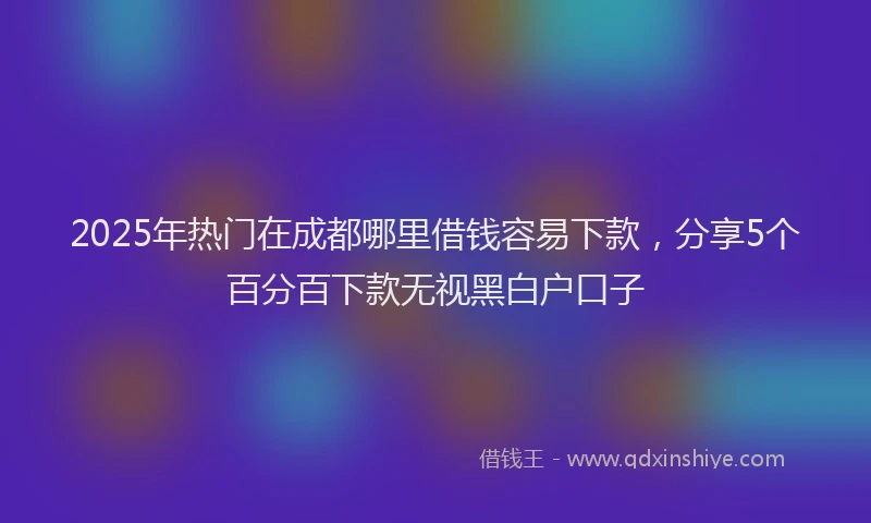 2025年热门在成都哪里借钱容易下款，分享5个百分百下款无视黑白户口子