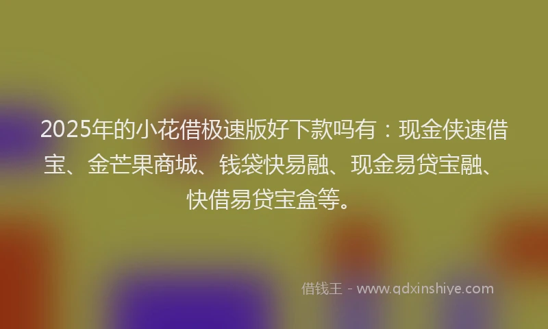 2025年的小花借极速版好下款吗有：现金侠速借宝、金芒果商城、钱袋快易融、现金易贷宝融、快借易贷宝盒等。