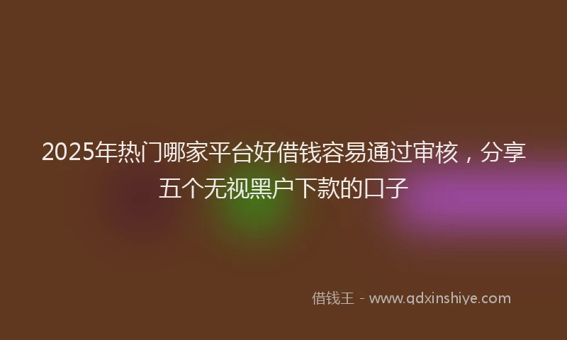 2025年热门哪家平台好借钱容易通过审核，分享五个无视黑户下款的口子