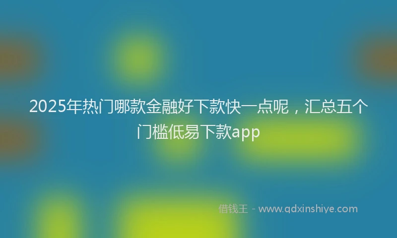2025年热门哪款金融好下款快一点呢，汇总五个门槛低易下款app