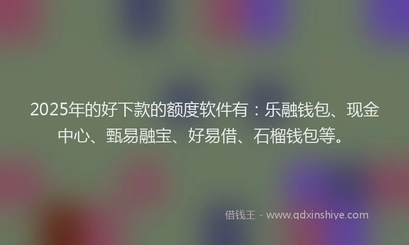 2025年的好下款的额度软件有：乐融钱包、现金中心、甄易融宝、好易借、石榴钱包等。