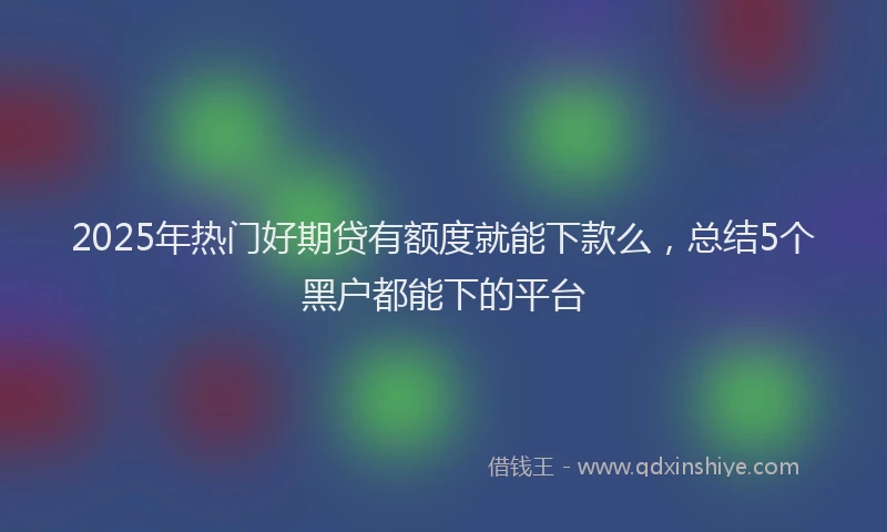 2025年热门好期贷有额度就能下款么，总结5个黑户都能下的平台